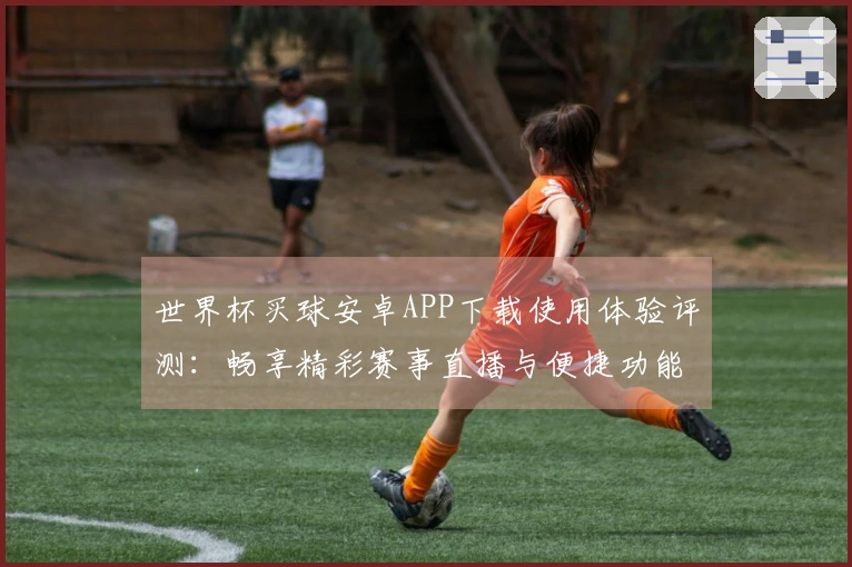 世界杯买球安卓APP下载使用体验评测：畅享精彩赛事直播与便捷功能解析