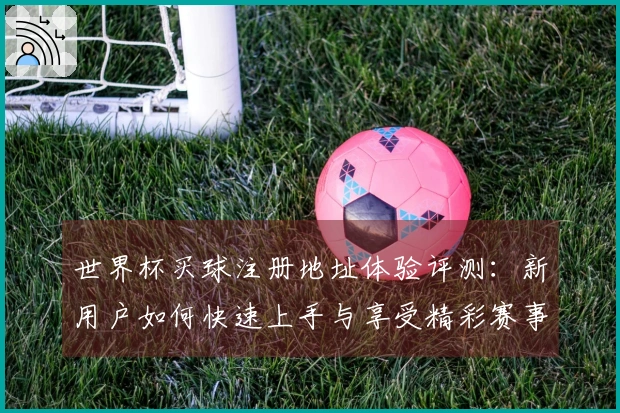 世界杯买球注册地址体验评测：新用户如何快速上手与享受精彩赛事直播