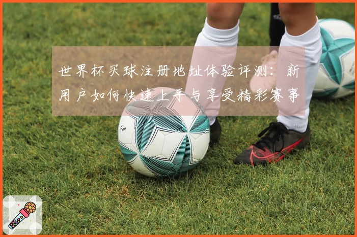 世界杯买球注册地址体验评测：新用户如何快速上手与享受精彩赛事直播