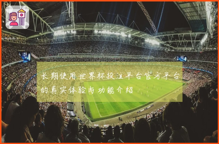 长期使用世界杯投注平台官方平台的真实体验与功能介绍